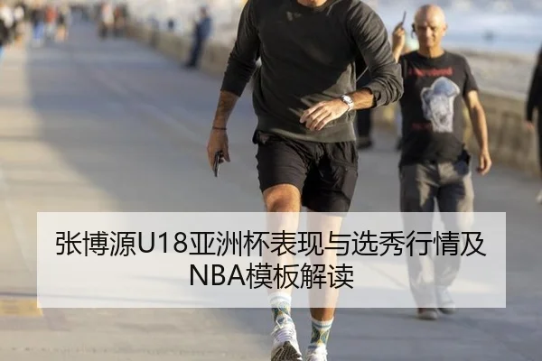张博源U18亚洲杯表现与选秀行情及NBA模板解读